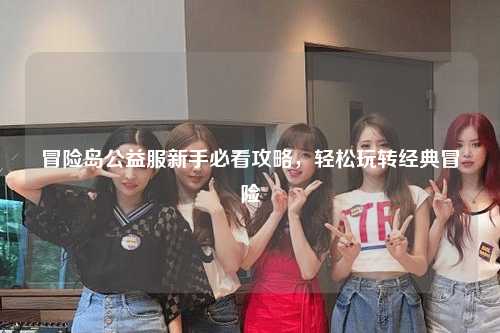 冒险岛公益服新手必看攻略，轻松玩转经典冒险