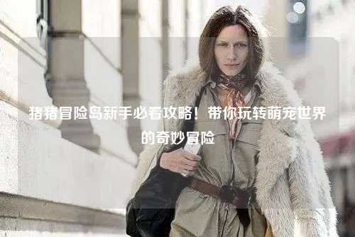 猪猪冒险岛新手必看攻略！带你玩转萌宠世界的奇妙冒险