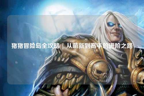 猪猪冒险岛全攻略 | 从萌新到高手的进阶之路