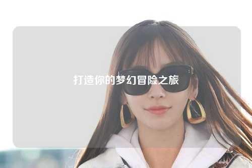 打造你的梦幻冒险之旅